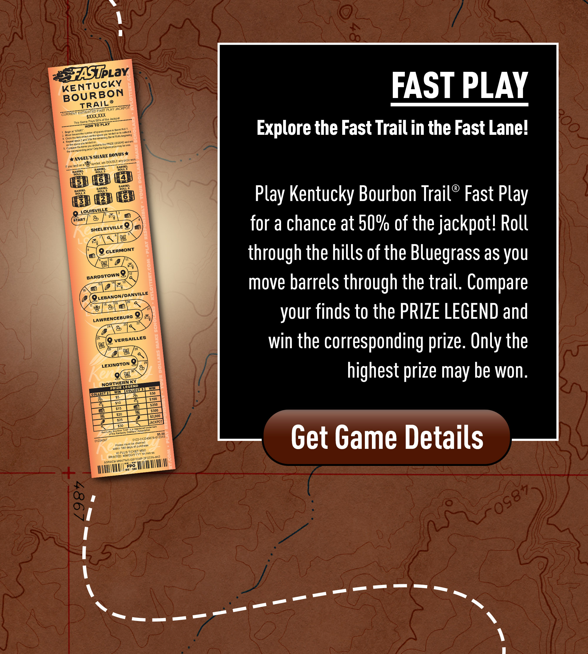 Play Kentucky Bourbon Trail Fast Play for a chance at 50% of the Jackpot! Roll through the hills of the Bluegrass as you move Barrels through the trail. Compare your finds to the PRIZE LEGEND and win the corresponding prize. Only the highest prize may be won