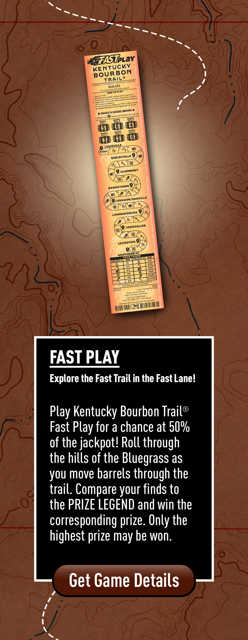 Play Kentucky Bourbon Trail Fast Play for a chance at 50% of the Jackpot! Roll through the hills of the Bluegrass as you move Barrels through the trail. Compare your finds to the PRIZE LEGEND and win the corresponding prize. Only the highest prize may be won